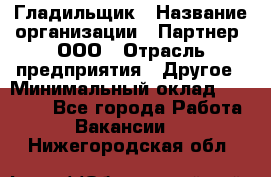 Гладильщик › Название организации ­ Партнер, ООО › Отрасль предприятия ­ Другое › Минимальный оклад ­ 20 000 - Все города Работа » Вакансии   . Нижегородская обл.